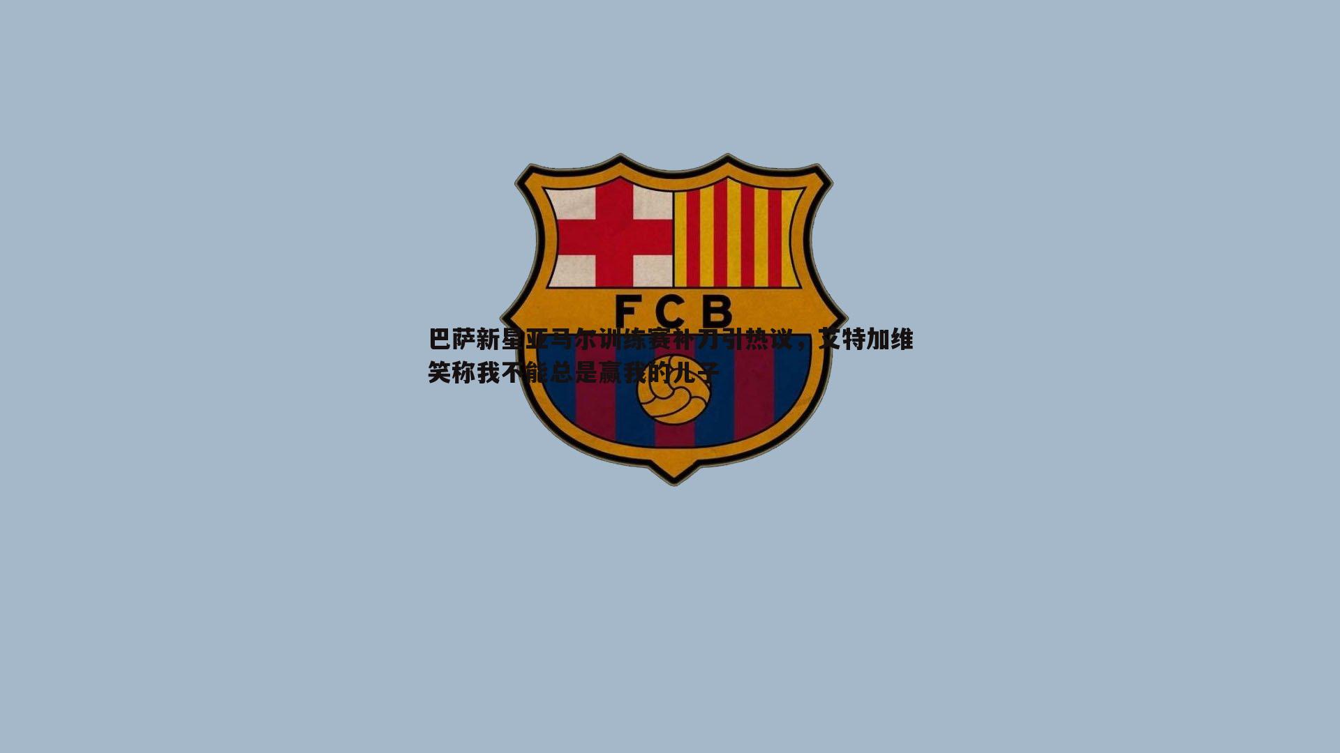 巴萨新星亚马尔训练赛补刀引热议，艾特加维笑称我不能总是赢我的儿子